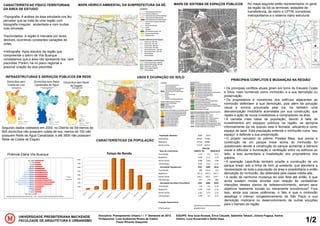 UNIVERSIDADE PRESBITERIANA MACKENZIE
FACULDADE DE ARQUITETURA E URBANISMO
Disciplina: Planejamento Urbano I – 1° Semestre de 2013
Professores: Luiiz Guilherme Rivera de Castro
Paulo Ricardo Giaquinto 1/2
EQUIPE: Ana lúcia Alcarpe, Érica Calçade, Gabriella Takauti, Júliana Fogaça, Karina
Oshiro, Luca Sccachetti e Stella Hass.
CARACTERÍSTICAS FÍSICO-TERRITORIAIS
DA ÁREA DE ESTUDO:
•Topografia: A análise da área estudada nos fez
perceber que se trata de uma região com
topografia irregular, acidentada e com muitas
ruas sinuosas.
•Declividades: A região é marcada por leves
declives, ocorrendo constantes variações de
cotas.
•Hidrografia: Após estudos da região que
compreende o bairro de Vila Buarque
constatamos que a área não apresenta rios, nem
piscinões. Porém, há no plano regional a
possível criação de dois piscinões
MAPA HÍDRICO AMBIENTAL DA SUBPREFEITURA DA SÉ: MAPA DE SISTEMA DE ESPAÇOS PÚBLICOS No mapa seguinte estão representados no geral
da região da Sé os terminais, estações de
transferência, de metro e CPTM, corredores
metropolitanos e o sistema viário estrutural.
INFRAESTRUTURAS E SERVIÇOS PÚBLICOS EM REDE USOS E OCUPAÇÃO DO SOLO
CARACTERÍSTICAS DA POPULAÇÃO
PRINCIPAIS CONFLITOS E MUDANÇAS NA REGIÃO
Domicílios sem
Coleta de Lixo
Domicílios sem Rede
Canalizada de Água
Domicílios sem Rede
de Esgoto
Segundo dados coletados em 2000, no Distrito da Sé menos de
900 domicílios não possuem coleta de lixo, menos de 100 não
possuem Rede de Água Canalizada, e até 3500 não possuem
Rede de Coleta de Esgoto
Pirâmide Etária Vila Buarque
População Absoluta 2000 2010
Consolação 54522 57365
República 47718 56981
Santa Cecilia 71179 83717
Taixa de crescimento 1980/91
1991/20
00 2000/2010
Consolação -1,35 -2,2 0,51
República -0,49 -2,11 1,79
Santa Cecilia -0,88 -2,06 1,64
Vila Buarque -0,91 -2,12 1,31
Densidade Populacional 1991 2000 2010
Consolação 180 147,4 155
República 251,3 207,5 247,7
Santa Cecilia 220,1 182,5 214,7
Vila Buarque 217 179 206
Densidade domiciliar (Pess/Dom) 1991 2000 2010
Consolação 2,8 2,5 2,18
República 2,45 2,29 2,16
Santa Cecilia 2,82 2,72 2,33
Vila Buarque 2,69 2,5 2,22
Projeção Populacional
Villa Buarque
ContÍnuo e uniforme aumento
populacional
0
1000
2000
3000
4000
5000
6000
7000
8000
Faixas de Renda
• Os principais conflitos atuais giram em torno do Elevado Costa
e Silva, mais conhecido como minhocão, e a sua demolição ou
preservação.
• Os proprietários e moradores dos edifícios adjacentes ao
minhocão defendem a sua demolição, pois além da poluição
visual e sonora provocada pela via, há também uma
desvalorização imobiliária acarretada por sua construção, que
repele a ação de novos investidores e compradores na área.
• A camada mais baixa da população, devido à falta de
investimentos em espaços públicos na região, se apropria
informalmente da via quando esta é fechada, utilizando-a como
espaço de lazer. Esta população entende o minhocão como “seu
espaço” e defende a sua preservação.
• O projeto vencedor do prêmio Prestes Maia, que previa a
construção de um parque linear acima do minhocão foi
questionado devido à construção do parque aumentar a barreira
visual e dificultar a iluminação e ventilação entre os edifícios ao
lado, e isso aumentaria a insatisfação dos proprietários dos
prédios.
• A operação Lapa-Brás também propõe a construção de um
parque linear, sob a linha de trem já existente, que atenderia a
necessidade de toda a população da área e possibilitaria a então
demolição do minhocão, tão defendida pela classe média alta.
• A razão de nenhuma mudança ter sido feita até então, é que
ainda existem muitas dúvidas com relação às verdadeiras
intenções desses planos de redesenvolvimento, seriam seus
objetivos realmente sociais ou meramente econômicos? Fora
isso, ainda que cause polêmicas, o fato é que o minhocão
desafoga o intenso congestionamento de São Paulo e sua
demolição implicaria no desenvolvimento de outras soluções
para o transito da região.
 