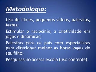 Metodologia:
Uso de filmes, pequenos vídeos, palestras,
testes;
Estimular o raciocínio, a criatividade em
jogos e dinâmicas;
Palestras para os pais com especialistas
para direcionar melhor as horas vagas de
seu filho;
Pesquisas no acessa escola (uso coerente).
 