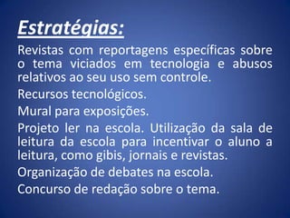 Estratégias:
Revistas com reportagens específicas sobre
o tema viciados em tecnologia e abusos
relativos ao seu uso sem controle.
Recursos tecnológicos.
Mural para exposições.
Projeto ler na escola. Utilização da sala de
leitura da escola para incentivar o aluno a
leitura, como gibis, jornais e revistas.
Organização de debates na escola.
Concurso de redação sobre o tema.
 