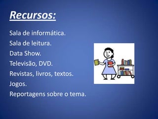 Recursos:
Sala de informática.
Sala de leitura.
Data Show.
Televisão, DVD.
Revistas, livros, textos.
Jogos.
Reportagens sobre o tema.
 