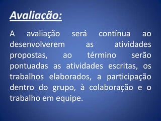 Avaliação:
A avaliação será contínua ao
desenvolverem as atividades
propostas, ao término serão
pontuadas as atividades escritas, os
trabalhos elaborados, a participação
dentro do grupo, à colaboração e o
trabalho em equipe.
 