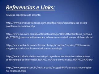 Referencias e Links:
Revistas especificas do assunto.
http://www.portalsaofrancisco.com.br/alfa/artigos/tecnologia-na-escola-
problema-ou-solucao.php
http://www.em.com.br/app/noticia/tecnologia/2013/04/28/interna_tecnolo
gia,378624/jovens-admitem-estar-cada-vez-mais-viciados-em-celulares.shtml
http://www.webaula.com.br/index.php/pt/acontece/noticias/2826-jovens-
da-geracao-z-do-brasil-sao-viciados-em-tecnologia
http://www.trabalhosfeitos.com/topicos/o-desenvolvimento-sustentado-e-
as-tecnologia-de-informa%C3%A7%C3%A3o-e-comunica%C3%A7%C3%A3o/0
http://www.grupoa.com.br/revista-patio/artigo/5945/o-uso-das-tecnologias-
na-educacao.aspx
 