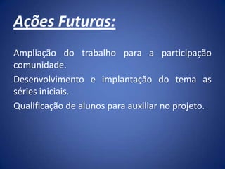 Ações Futuras:
Ampliação do trabalho para a participação
comunidade.
Desenvolvimento e implantação do tema as
séries iniciais.
Qualificação de alunos para auxiliar no projeto.
 