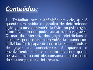 Conteúdos:
1 - Trabalhar com a definição de vício, que é
quando um hábito ou prática de determinada
ação gera uma dependência física ou psicológica
a um nível em que pode causar traumas graves.
O uso da internet, dos jogos eletrônicos e
celulares pode causar dependência quando um
indivíduo for incapaz de controlar seus impulsos
de jogar ou conectar-se, é quando o
envolvimento cada vez maior faz com que a
pessoa perca o controle, consuma a maior parte
do seu tempo e seus interesses.
 