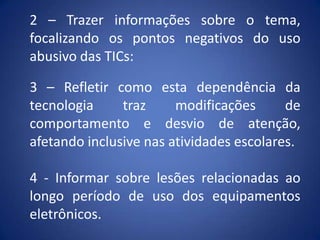 2 – Trazer informações sobre o tema,
focalizando os pontos negativos do uso
abusivo das TICs:
3 – Refletir como esta dependência da
tecnologia traz modificações de
comportamento e desvio de atenção,
afetando inclusive nas atividades escolares.
4 - Informar sobre lesões relacionadas ao
longo período de uso dos equipamentos
eletrônicos.
 