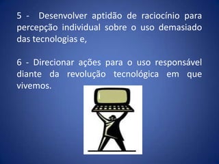 5 - Desenvolver aptidão de raciocínio para
percepção individual sobre o uso demasiado
das tecnologias e,
6 - Direcionar ações para o uso responsável
diante da revolução tecnológica em que
vivemos.
 