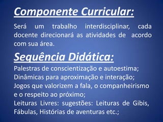 Componente Curricular:
Será um trabalho interdisciplinar, cada
docente direcionará as atividades de acordo
com sua área.
Sequência Didática:
Palestras de conscientização e autoestima;
Dinâmicas para aproximação e interação;
Jogos que valorizem a fala, o companheirismo
e o respeito ao próximo;
Leituras Livres: sugestões: Leituras de Gibis,
Fábulas, Histórias de aventuras etc.;
 