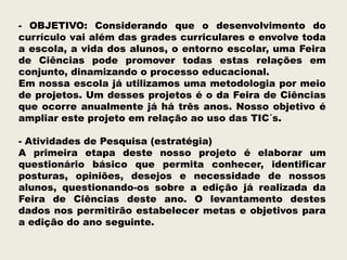- OBJETIVO: Considerando que o desenvolvimento do
currículo vai além das grades curriculares e envolve toda
a escola, a vida dos alunos, o entorno escolar, uma Feira
de Ciências pode promover todas estas relações em
conjunto, dinamizando o processo educacional.
Em nossa escola já utilizamos uma metodologia por meio
de projetos. Um desses projetos é o da Feira de Ciências
que ocorre anualmente já há três anos. Nosso objetivo é
ampliar este projeto em relação ao uso das TIC´s.
- Atividades de Pesquisa (estratégia)
A primeira etapa deste nosso projeto é elaborar um
questionário básico que permita conhecer, identificar
posturas, opiniões, desejos e necessidade de nossos
alunos, questionando-os sobre a edição já realizada da
Feira de Ciências deste ano. O levantamento destes
dados nos permitirão estabelecer metas e objetivos para
a edição do ano seguinte.

 