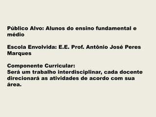 Público Alvo: Alunos do ensino fundamental e
médio
Escola Envolvida: E.E. Prof. Antônio José Peres
Marques
Componente Curricular:
Será um trabalho interdisciplinar, cada docente
direcionará as atividades de acordo com sua
área.

 