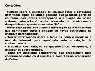 Conteúdos:
- Refletir sobre a utilização de equipamentos e softwares
com tecnologias de última geração que já fazem parte do
cotidiano dos jovens contrapondo à situação de nosso
sistema educacional ainda atrasado e tecnicamente
desqualificado quanto ao uso das TIC´s.
- Direcionar ações que visam a integração de novas mídias
que contribuam para a criação de novas estratégias de
ensino e aprendizagem.
- Trazer informações sobre o tema da Feira e propiciar o
uso da Internet para aprofundamento e criação de
conhecimento.
- Trabalhar com criação de questionários, webquests, e
analisar os dados obtidos.
- Criar um ambiente colaborativo que proporcione uma
cooperação entre os discentes e docentes na preparação
da Feira.

 
