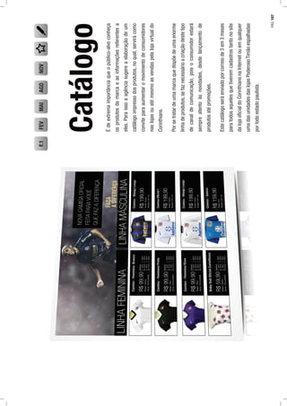 Catálogo
Édeextremaimportânciaqueopúblico-alvoconheça
osprodutosdamarcaeasinformaçõesreferentesa
eles.Paraissoaagênciasugereaelaboraçãodeum
catálogoimpressodosprodutos,noqual,servirácomo
conviteparaaumentaromovimentodeconsumidores
naslojasouatémesmoasvendaspelalojavirtualdo
Corinthians.
Porsetratardeumamarcaquedispõedeumaenorme
linhadeprodutos,sefaznecessárioacriaçãodestetipo
decanaldecomunicação,poisoconsumidorestará
sempreatentoàsnovidades,desdelançamentode
produtosatépromoções.
Estecatálogoseráenviadoporcorreiode3em3meses
paratodosaquelesquetiveremcadastrostantonosite
dalojaoﬁcialdoCorinthiansnaInternetouemqualquer
umadasunidadesdaslojasPoderosoTimãoespalhadas
portodoestadopaulista.
FEVMAIAGONOVF.1
PÁG.107
 
