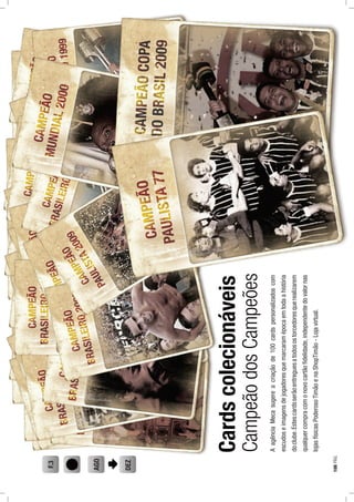 Cardscolecionáveis
AagênciaMecasugereacriaçãode100cardspersonalizadoscom
escudoseimagensdejogadoresquemarcaramépocaemtodaahistória
doclube.Estescardsserãoentreguesatodosostorcedoresquerealizarem
qualquercompracomonovocartãoﬁdelidade,independentedovalornas
lojasfísicasPoderosoTimãoenaShopTimão-Lojavirtual.
AGO
DEZ
F.3
CampeãodosCampeões
108PÁG.
 