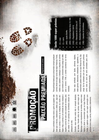 Paraocorintianomuitasvezesagarradojogadorvale
maisqueatécnica,idolatrandooatletaquejogapor
amoràcamisaehonraastradiçõesdomantoalvi-
negro.Hoje,acamisaéumsímboloderaça,tradiçãoe
orgulhoeacimadetudoumacampeãdevendas,pois
emmédia17milcamisasdoCorinthiansdeixamos
estoquesaomês.
Contudo,essacamisaaindanãoécampeãabsoluta
devendas,ﬁcandoatrásdacamisarubro-negrado
ﬂamengoeparaimpulssionarasvendas,superaressa
marcaeatrairoconsumidorparaaslojasPoderoso
Timão,aagênciasugereumasuperpromoçãocom
prêmioscomocasa,carros,notebooksetelevisores.
Regulamentoanexo
Paraparticiparbastaqueoconsumidorcomprequalquer
camisaoﬁcialdejogonumadaslojasPoderosoTimão,
realizeseucadastroedestaqueaetiquetadacamisa
querevelaráumcódigo,enviandoessecódigoporSMS
paraonúmero7790,osorteioacontencedeforma
imediata.
CasosejasorteadocomIpods,câmerasdigitais,
videogames,televisores,notebooksouagasalhos,o
consumidorpoderáretirá-lonaLojaOﬁcialdoPq.São
Jorge.Seforsorteadocomumdosgrandesprêmios
comocasaoucarroeleseráconvidadoparauma
cerimôniadepremiação.
Serão1000superprêmios
[1]=casa
[1]=carro
[400]=IpodsShufﬂe:
[200]=CâmerasDigitaisSony12,1Mb
[100]=Playstations3(80G)
[75]=TelevisoresdeLCDSony32”
[25]=NotebooksPositivodoCorinthian
[198]=JaquetasdoCorinthians.
OUTF.3NOV
116PÁG.
 