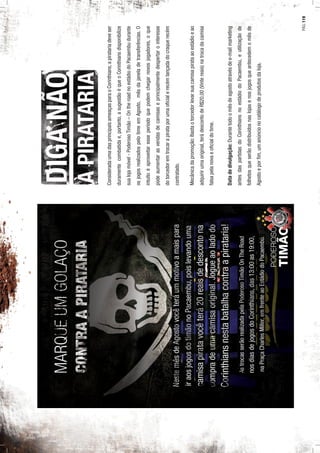 ConsideradaumadasprincipaisameaçasparaoCorinthians,apiratariadeveser
duramentecombatidae,portanto,asugestãoéqueoCorinthiansdisponibilize
sualojamóvel-PoderosoTimão–OntheroadnoestádiodoPacaembudurante
osjogosrealizadospelotimeemAgosto,mêsdajaneladetransferências.O
intuitoéaproveitaresseperíodoquepodemchegarnovosjogadores,oque
podeaumentarasvendasdecamisaseprincipalmentedespertarointeresse
dotorcedoremtrocarapirataporumaoﬁcialerecémlançadadocraquerecém
contratado.
Mecânicadapromoção:Bastaotorcedorlevarsuacamisapirataaoestádioeao
adquirirumaoriginal,terádescontodeR$20,00(Vintereais)natrocadacamisa
falsapelanovaeoﬁcialdotime.
Datadedivulgação:Durantetodoomêsdeagostoatravésdee-mailmarketing
antesdaspartidasdoCorinthiansnoestádiodoPacaembu,eutilizaçãode
folhetosqueserãodistribuídosnaslojasenosjogosqueantecedemomêsde
Agostoeporﬁm,umanúncionocatálogodeprodutosdaloja.
PÁG.119
 