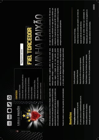 Otemadenossacampanhaé“EternaPaixão”,seguindoesta
linhacriamosumnovopacoteparaoprogramaﬁeltorcedor,
explorandoestesentimento,poistrata-sedeumprodutoraro
comoumapaixão,efêmeroeavassalador.
Tendoemmenteosucessodospacotesjácomercializados
Regulamentoanexo
peloCorinthians,aagência,aléméclarodemedirseus
esforçosparadivulgareaumentarosassociadosdestes
pacotes,sugereacriaçãodeumnovopacote,porém
exclusivoaoanodeCentenáriodoclube.Estenovopacote
levaráonomede“MinhaPaixão“eseráumaediçãolimitada
amilcotascomvantagensexclusivas.Estepacoteentrará
emvigornoanode2010,noaniversáriode100anosdo
Corinthians,mascontinuaráemvigorparaosclientesque
oadquirirem.OpacoteteráumvalordeR$1.200,00anuais,
parceladosematé12xde100,00econcederáasseguintes
vantagensaosparticipantesadimplentes:
Promoçõesexclusivas:
Acessoàáreasexclusivasdoportal;
01(uma)contadee-mail@ﬁeltorcedor.com.br;
Compraantecipadadeingressos;
Entradapreferencialnosestádios;
Inclusãodeaté4dependentes;
Cartãopersonalizado;
VisitasaoClubeSocial;
Descontode40%nacompradeingressos;
VisitasilimitadasaomemorialdoCorinthians;
CartãoBradescoVisaCorinthianssemanuidade;
Descontode10%emprodutosdalojaPoderosoTimão;
AcessolivreàTVTimão;
Sorteiomensaldeconvitesparaassistiraumtreinoda
equipeaoladodacomissãotécnica;
Participaçãodosorteiomensalquecontemplará10
felizardosparaumcafédamanhãcomosjogadoresno
hotel,ondeestiveremconcentrados.
Benefícios
F.2MAR
PÁG.121
 