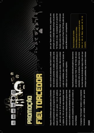 SegundooCorinthianssuasapostasparaoCentenário
estãoprincipalmentesobreseuprogramaFielTorcedor,
lançadoem2008eemapenas1anodeexistência
jácontacommaisde50milassociados.Paraque
oobjetivode100milsóciossejaalcançadohaverá
anúnciosemdiversasmídiasdeixandooprogramaainda
maisemevidêncianoanodocentenáriodoclube.Estes
anúnciosserãocompostosportextosqueremetemao
temaﬁdelidade.
Oprograma“FielTorcedor”tambéméumaimportante
ferramentaparacombateraviolência,poisquanto
maioronúmerodeassociados,maisfáciléocontrole
dostorcedorespresentesnoestádio,poistodosserão
devidamentecadastradosefacilmenteidentiﬁcadosem
casodevandalismoouatoviolento.Alémdecombater
aaçãodecambistas,poisoacessodotorcedorao
estádioépormeiodecartãomagnético.
Segundopesquisasrealizadaspelaagência,observamos
queprodutoscomoTimãoTVeAlôTimãosãopouco
conhecidosentreostorcedores.Portanto,paratorná-
losmaisíntimosdatorcidaalvi-negraefazercomque
conheçamsuasqualidades,logo,aumentarointeresse
paraquefaçampartedosmesmos,sugerimosuma
promoçãocomainclusãodestesserviçosnospacotes
FielTorcedor,ouseja,naaquisiçãodeumpacoteFiel
Torcedor,excetoonovo“MinhaPaixão”,oﬁeltorcedor
terá1mêsgrátisdeTimãoTVeAlôTimão,alémdeuma
visitaaoMemorialcom1acompanhante.
Datadedivulgaçãonohotsite:
Dia06deMarçoatédia31deMaio.
Períododevigênciadestapromoçãodevendas:
InícionomêsdeMarçoseguindoatéﬁmda
campanha.
F.2MARABRMAI
122PÁG.
 