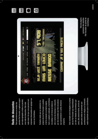 F.2
MAR
Teladapágina
exclusivadospacotes
FielTorcedordoportaldo
Corinthians.
Redededescontos
Paraaumentarmosasvendasdos
pacotesFielTorcedor,aagênciasugere
quesejaagregadoatodosospacotes,
umaredededescontos.Estarede
nadamaisédoqueumaparceriacom
empresasinteressadasemagregarsua
marcaaoCorinthians.
Portanto,bastaquesecadastremno
própriositedoFielTorcedoreaceitem
otermopropostonaprópriapágina.
Comocadastrorealizado,oCorinthians
iráanalisareembrevejáestaráno
siteonomedaempresaeodesconto
porelaconcedidoaosﬁéistorcedores
queapresentaremocartãooﬁcialdo
programa.
Estanovidadeserádivulgadanopróprio
sitedoFielTorcedorquedisponibilzará
umlinknoHotsitedoCorinthiansque
como,ditoanteriormente,serviráde
apoioparatodasassurpresasque
acontecerememrelaçãoaoCentenário
nesteimportanteanoparaoCorinthians.
PÁG.123
 