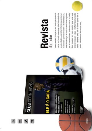 Revista
Aagênciasugereacriaçãodeumapublicaçãobimestral
interna,emformatoimpressoevirtual(disponibilizado
paradownloadnoportaldoCorinthians)visandoinformar
osassociadosquantoàsnovidadeseatividadesdoclube,
oferecendoespaçosdemídiaaosanunciantesregionais
queseinteressarememdivulgarsuamarca.Acriação
desteperiódicotemcomoobjetivogerarumanova
fontederendaparaoclubeemelhoraracomunicação
internaeexterna,tantocomossóciosquantocomo
públicointeressadoemadquirirumtítulo.
doclube
F.1
ANO
128PÁG.
 
