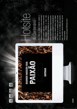 Hotsite
Paracriaçãodohotsiteaagênciaresgatoua
históriadoCorinthianscomtodososelementos
queaenvolvem,paraqueotorcedoralimente
umsentimentonostálgicoerevivacada
momento.Paraissopedimosqueaoacessaro
hotsiteotorcedorrespondaaseguintepergunta:
Quandonasceusuapaixão?Emseguidaeleterá
acessoatodomaterialhistóricocomvídeos,
fotoseáudiosdeumperíodoapartirdadata
informada,alémdeumlayoutquecomponha
todaaatmosferadaquelaépocaparaqueele
revivasuapaixão.
Endereço:www.paixao100limites.com.br
doCentenário
F.2MAR
140PÁG.
 