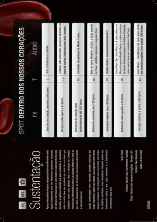 Apósadescobertadequeosanguecorintianoédiferenteeestá
ligadodiretamentecomumfenômenosangüíneo,chamado
deGlóbulodaPaixãoquejávemdesdeonascimentodecada
torcedor,aagênciaentendequeparasustentaracampanha
esteconceitodeveserampliadopormeiodeumvídeoque
mostrarácomoesteglóbulolevaaemoçãoaocoração,
fazendoseubatimentoacelerar,aspupilasdilatarem,tudoao
seuredordesaparecer,setornandoumaloucuradesmedida
eeternamenteﬁel.
Dandocontinuidade,seráveiculadotambémanúnciosem
mídiaimpressaespotsnasrádios,queseguirãocomotema
sanguecorintiano,masintegradocommomentosmarcantes
dahistóriacorintiana,ondetorcedoresfamososdarãoseu
testemunhosobreoquecadamomentoeoCorinthians
representamparaeles.
Sustentação
Somdeumcoraçãopulsandoa60bpms
Coraçãopulsaagoraa85bpms.
Batimentodocoraçãosobe
aceleradamenteaté100bpms.
Batimentoaumentapara130bpms.
Batimentodisparapara160bpms.
Batimentovoltaapulsara60bpms.
Coraçãocontinuaapulsara60bpms.
Somdatorcidanoestádio.
ZéMariaestáautorizado,vaichoverládentro,na
bocadadefesa,abarreiracomdoishomens.
CorrendopropedaçoZéMariacruzou...
BolanaáreaWladimirchutou,abolaexplode
natrave.Atalibacabeceia,ozagueirotirou.
Basíliochutou,Goooooooooooooooool!!!!
JucaKfouri:SouJucaKfourie,éclaro,estavano
MorumbiquandoBasíliolibertouanaçãocorintiana
devinteedoisanosdejejum.CorinthiansCampeão,
comonuncahouveumcampeãoemSãoPaulo.
JucaKfouri:Corinthians,hácemanosdentro
dosnossoscorações.Umapaixão100limites.
3
11’
13’
16´
19’
36’
45’
Peça:Spot
Cliente:SportClubCorinthiansPaulista
Título:Dentrodosnossoscorações.Tempo:30”
Roteiro:AlexMiranda
Data:21/05/2009
F.4DEZ
160PÁG.
 
