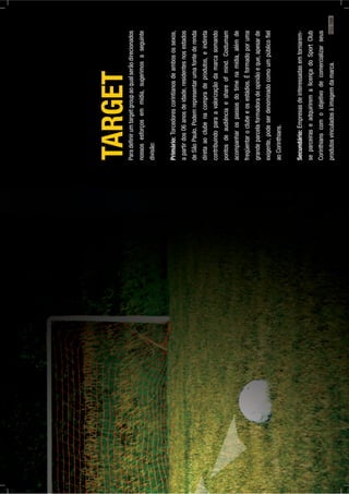 TARGETParadeﬁnirumtargetgroupaoqualserãodirecionados
nossosesforçosemmídia,sugerimosaseguinte
divisão:
Primário:Torcedorescorintianosdeambosossexos,
apartirdos06anosdeidade,residentesnosestados
deSãoPaulo.Podemrepresentarumafontederenda
diretaaoclubenacompradeprodutos,eindireta
contribuindoparaavalorizaçãodamarcasomando
pontosdeaudiênciaeshareofmind.Costumam
acompanharospassosdotimenamídia,alémde
freqüentaroclubeeosestádios.Éformadoporuma
grandeparcelaformadoradeopiniãoeque,apesarde
exigente,podeserdenominadocomoumpúblicoﬁel
aoCorinthians.
Secundário:Empresasdeinteressadasemtornarem-
separceiraseadquiriremalicençadoSportClub
Corinthianscomoobjetivodecomercializarseus
produtosvinculadosàimagemdamarca.PÁG.169
 