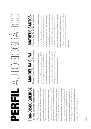 PERFILAUTOBIOGRÁFICO
“OCorinthiansé,delonge,aminhamaiorpaixão
desdequeeueraumjovemmancebo,daépocaemque
eujogavapeladacommeuamigosnasruasdeSoro-
caba.Comonosúltimosanosminhasaúdenãoestava
emperfeitaformaeeujáhaviasidoacometidopor3
enfartos,fuiaomeumédicoparamaisumaconsulta”,
porémodiagnósticosooucompesofúnebre,embalado
pelos72anosdeminhaexistência:restava-mepouco
maisde1mêsdevida.Nãomeabaleitantoporqueno
fundoeubemsabiaoquemeesperava,ejáháalgum
tempovinhapreparandominhadespedidaaogrande
amordaminhavida:OCoringão!Fuiaoestádio
assistirpelaúltimavezàquelequeemtantosanossó
medeualegriasemotivodeorgulho.Meutemponeste
mundoestáseesgotando,massintodofundodemeu
peitoqueminhatarefaestácumprida.”
“Venhodeumafamíliamuitohumildeepormuitas
vezesemmeus51anosdevida,jápasseipordiﬁcul-
dadesemminhacasa.Soudivorciadohá10anose
nãotenhoﬁlhos.Àsvezesconsideroqueavidafoi
injustacomigo.Mesmoassim,sehámomentosemque
mesintorealmentefelizumdeleséemdiadejogodo
Timão,poiséquandodeixoosproblemasdeladoepor
umahoraetrintaminutosesqueçodavida.”
“Eumeconsiderocorintianodesdeodiaemquenasci,
poisvenhodeumafamíliadetorcedoresconvictos.
Gostodeacompanharotimepelainternet,jornaise
àsvezespelosnoticiáriosdaTV,masnãomeanimo
emiraoestádioassistiraosjogos.Comosoumarido
epaidedoisﬁlhos,preﬁrocolocarminhacamisado
Corinthians,mereunircomafamíliaeconvidaros
amigosparauma‘cervejada’aquiemcasa.Enquanto
nosdivertimosassistindoapartida,podemosfazer
piadasdosoutrostimessemsofrermosqualquertipode
repressãoounossentirmosameaçadospelaviolência
dosestádios.”
FRANCISCOQUEIROZ
81anos,Sorocaba.TorcedorFanático
MANOELDASILVA
51anos,Paraná.TorcedordeEntusiasta
MATHEUSSANTOS
35anos,SãoPaulo.TorcedorCasual
172PÁG.
 