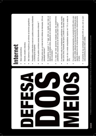 DEFESA
DOS
MEIOS
Internet
ocheckingdacampanha.
18
populaçãonacional.19
dedicamasatividadesonline,passandoemmédiacercade71,5h/
mêsconectados.19
publicitários,crescendocercade45%entre2007e2008.20
taiscomoOrkut,Facebook,MySpace,LinkedIneofamosoTwitter.
TV`s.
de2007e2008,obtendoumfaturamentodeR$1,84bilhõesdereais,
segundodadosdae-bit,empresaquemovimentaodesenvolvimento
nosetor.
criseeconômica(Entre2002e2008);
18.RelatóriodeSustentabilidadedoCorinthiansem2008.19.InstitutoIbopeNielsenOn-line,nomêsdejulhode2009.20.ProjetoIntermeiosnoﬁnaldoanode2008.178PÁG.
 
