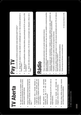 TVAberta
altoíndicedepenetraçãoemambosossexos,
classessociaisefaixasetárias.
publicitáriosnacional,comcercade59%do
bolo.26
otargetqueoconsume,fazendocomque
muitosjargõesetrejeitosviremtendênciaem
meioaopúblico.
brasileiros,ouseja,éomeiodemaior
coberturanacional.27
targettelevisivo;
imagens,cores,sonsemovimentos.
combaixosíndicesdeaudiência.
PayTV28
mesmaclasse.28
naclasseB.29
target.
Rádio
eletrônicosportáteis.
criatividadeeimaginação,oquelherendeumaexperiênciasubjetivacompeçapublicitária.
classessociaisefaixasetárias.30
30.DadosIpsos-Marplande2006.
26.ProjetoInter-Meios.Consolidadoem2008.
27.IBGE.Consolidadoem2005.
28.RelatóriodeSustentabilidadedoCorinthiansde2008.29.InstitutoIpsos-Marplan.Consolidadoem2006.
30.DadosIpsos-Marplande2006.
180PÁG.
 