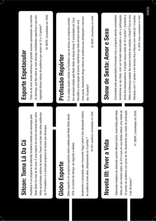 Sitcon:TomaLáDaCá
Fantásticoéumprogramadatelevisãobrasileiraexibidoaosdomingospela
RedeGlobohámaisde30anos.Éumaespéciedecorreiosemanalquecobre
todasasprincipaisnotíciasdasemana.Possuiumadasmaisaltasaudiências
daTVbrasileiraeéoprincipalprogramadohorárioaosdomingos.
GloboEsporte
GloboEsporteéumprogramaesportivodiárioexibidopelaRedeGlobodesde
1978,nohoráriodoalmoço,desegundaasábado.
AtualmenteécomandadopeloirreverenteTiagoLiefertetemalcançadoíndices
deaudiênciamuitoaltos,ultrapassandoos10pontos.38
38.RD1audiência.Consolidadoem2008.
EsporteEspetacular
Trata-sedeumarevistaeletrônicadegrandesucessoapresentadonasmanhãs
dedomingo,quefalasobreasmaisdiversasmodalidadesesportivasequetem
registradoótimosíndicesdeaudiênciaquevariamde10a12pontos39
.
39.IBOPE.Consolidadoem2008.
ProﬁssãoRepórter
ÉumantigoquadroexibidonoFantásticoquesetornouumprogramajornalís-
ticosemanalexibidopelaRedeGloboasterças-feiras.ÉcomandadoporCaco
Barcelloseumaequipedejovensrepórteresquetodasemanaescolheuma
novapauta.Atualmenteatingeíndicesdeaudiênciaqueultrapassamabarreira
dos19pontos40
.
40.IBOPE.Consolidadoem2009.
NovelaIII:ViveraVida
TelenovelabrasileiradoaclamadoescritorManoelCarlos,transmitidapelaRede
Globoemseuhorárionobre,às21hequeemsuaestréiaobteveumamédiade
43pontosdeaudiênciacompicosde45.Atualmentesuamédiadepontuação
éde39pontos.41
41.IBOPE.Consolidadoem2009.
ShowdeSexta:AmoreSexo
ComandadopelaapresentadoraFernandaLima,oprogramaabordacuriosidades
homônimasaoseutitulo,comumformatodescontraídoecomaparticipação
diretadostelespectadores.Aatraçãomarcamédiade18,3pontos42
,mantendoa
Globonaliderançaisolada.Nomesmohoráriodeexibição,aRedeTVﬁcanavice
liderançacom7,7pontoseemterceiroﬁcaaRecordcommédiade7,4pontos.
42.IBOPE.Dadosconsolidadosem2009.
PÁG.187
 