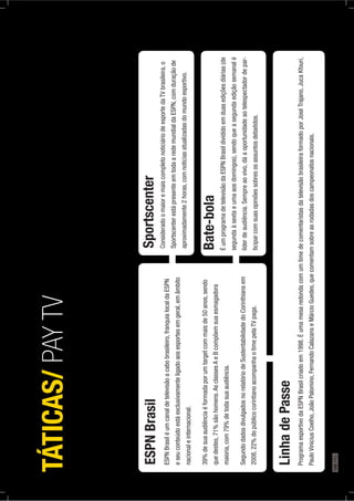 ESPNBrasil
ESPNBrasiléumcanaldetelevisãoacabobrasileiro,franquialocaldaESPN
eseuconteúdoestáexclusivamenteligadoaosesportesemgeral,emâmbito
nacionaleinternacional.
39%desuaaudiênciaéformadaporumtargetcommaisde50anos,sendo
quedestes,71%sãohomens.AsclassesAeBcompõemsuaesmagadora
maioria,com79%detodasuaaudiência.
SegundodadosdivulgadosnorelatóriodeSustentabilidadedoCorinthiansem
2008,22%dopúblicocorintianoacompanhaotimepelaTVpaga.
Sportscenter
ConsideradoomaioremaiscompletonoticiáriodeesportedaTVbrasileira,o
SportscenterestápresenteemtodaaredemundialdaESPN,comduraçãode
aproximadamente2horas,comnoticiasatualizadasdomundoesportivo.
Bate-bola
ÉumprogramadetelevisãodaESPNBrasildivididoemduasediçõesdiárias(de
segundaàsextaeumaaosdomingos),sendoqueasegundaediçãosemanalé
líderdeaudiência.Sempreaovivo,dáaoportunidadeaotelespectadordepar-
ticiparcomsuasopiniõessobresosassuntosdebatidos.
LinhadePasse
ProgramaesportivodaESPNBrasilcriadoem1998.ÉumamesaredondacomumtimedecomentaristasdatelevisãobrasileiraformadoporJoséTrajano,JucaKfouri,
PauloViniciusCoelho,JoãoPalomino,FernandoCalazanseMárcioGuedes,quecomentamsobreasrodadasdoscampeonatosnacionais.
TÁTICAS/PAYTV
188PÁG.
 
