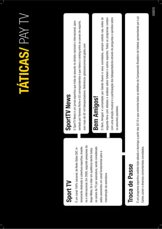 SportTV
Éumcanal100%nacional,daRedeGloboSAT,in-
teiramentededicadoàcoberturaesportiva,brasile-
iraeinternacional.Em2008,segundopesquisasdo
IbopeMídia,foiolíderemaudiênciadentretodos
oscanaisdaTVporassinatura,sendoconsiderado
pelosassinantesumcanalfundamentalparaa
manutençãodaassinatura.
SportTVNews
OSporTVNewséumjornalesportivoquetratadoassuntonoâmbitonacionaleinternacional,apre-
sentadoporVanessaRichee02correspondentesequelideraorankingentreoscanaisdeesporte,
commaisde92miltelespectadores.Referência:globosatcomercial.globo.com
BemAmigos!
OBem,Amigos!écomandadoporGalvãoBuenoeseusconvidados,sempreexibidonasnoitesde
segunda-feiracomdebateseanálisessobrefuteboleoutrosesportes.Todososprogramascontam
comumaatraçãomusicaleaparticipaçãodostelespectadoresatravésdeperguntaseopiniõessobre
osassuntospautados.
TrocadePasse
Éumprogramaesportivoexibidotodosábadoedomingoapartirdas20:10equecomentatodososdetalhesdoCampeonatoBrasileirodefutebol,apresentandoporLuiz
CarlosJuniorediversoscomentaristasconvidados.
TÁTICAS/PAYTV
PÁG.189
 