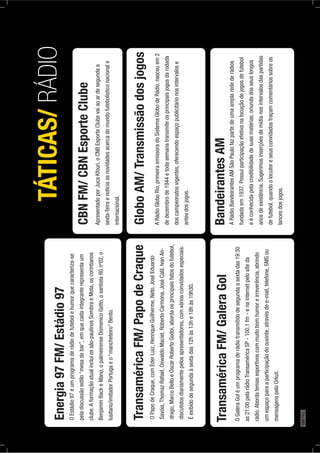 Energia97FM/Estádio97
OEstádio97éumprogramaderádiodefutebolehumorquecaracteriza-se
peladiscussãoestilo“mesadebar”,emquecadaintegranterepresentaum
clube.Aformaçãoatualincluiossão-paulinosSombraeMota,oscorintianos
BenjaminBackeMano,opalmeirenseDomenicoGatto,osantistaRGnº02,o
lusitano/imitadorPortugaeo“mancheteiro”Bento.
TÁTICAS/RÁDIO
TransaméricaFM/PapodeCraque
OPapodeCraque,comEderLuiz,HenriqueGuilherme,Neto,JoséEduardo
Savóia,ThomazRafael,OswaldoMaciel,RobertoCarmona,JoséCalil,IvanAn-
drago,MarcoBelloeOscarRobertoGodoi,abordaosprincipaisfatosdofutebol,
discutidosdiariamentepelosapresentadores,comváriosconvidadosespeciais.
Éexibidodesegundaàsextadas12hàs13he18hàs19h30.
TransaméricaFM/GaleraGol
OGaleraGoléumprogramaderádiotransmitidodesegundaasextadas19:30
as21:00pelarádioTransaméricaSP-100,1fm-enainternetpelositeda
rádio.Abordatemasesportivoscommuitobomhumoreirreverência,abrindo
umespaçoparaaparticipaçãodoouvinte,atravésdee-mail,telefone,SMSou
mensagenspeloOrkut.
CBNFM/CBNEsporteClube
ApresentadoporJucaKfouri,oCNBEsporteClubevaiaoardesegundaa
sexta-feiraenoticiaasnovidadesacercadomundofutebolísticonacionale
internacional.
GloboAM/Transmissãodosjogos
ARádioGloboRio,primeiraemissoradoSistemaGlobodeRádio,nasceuem2
dedezembrode1944etodasemanatransmiteosprincipaisjogosdarodada
doscampeonatosvigentes,oferecendoespaçopublicitárionosintervalose
antesdosjogos.
BandeirantesAM
ARádioBandeirantesAMSãoPaulofazpartedeumaamplaredederádios
fundadaem1937.Possuiparticipaçãoefetivanalocuçãodejogosdefutebol
eéconhecidapelacredibilidadedesuasmatérias,oriundadosseuslongos
anosdeexistência.Sugerimosinserçõesdemídianosintervalosdaspartidas
defutebol,quandoolocutoreseusconvidadostraçamcomentáriossobreos
lancesdosjogos.
190PÁG.
 