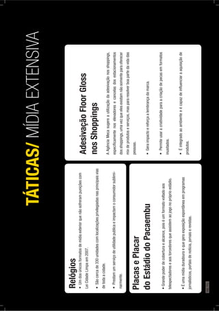 Relógios
LeiCidadeLimpaem2007.
detodaacidade.
-
narmente.
TÁTICAS/MÍDIAEXTENSIVA
PlacasePlacar
doEstádiodoPacaembu
telespectadoreseaostorcedoresqueassistemaojogonopróprioestádio.
jornalísticos,portaisdenotícia,jornaiserevistas.
AdesivaçãoFloorGloss
nosShoppings
AAgênciaMecasugereautilizaçãodaadesivaçãonosshoppings,
especiﬁcamentenoselevadoresecancelasdosestacionamentos
dosshoppings,umavezqueelesexistamnãosomenteparaoferecer
mixdeprodutoseserviços,maspararesolverboapartedavidadas
pessoas.
inusitados.
produtos.
192PÁG.
 
