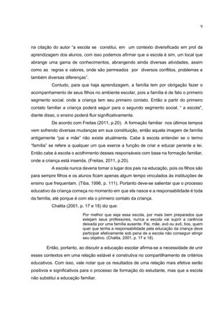 9
na citação do autor “a escola se constitui, em um contexto diversificado em prol da
aprendizagem dos alunos, com isso podemos afirmar que a escola é sim, um local que
abrange uma gama de conhecimentos, abrangendo ainda diversas atividades, assim
como as regras e valores, onde são permeados por diversos conflitos, problemas e
também diversas diferenças”.
Contudo, para que haja aprendizagem, a família tem por obrigação fazer o
acompanhamento de seus filhos no ambiente escolar, pois a família é de fato o primeiro
segmento social, onde a criança tem seu primeiro contato. Então a partir do primeiro
contato familiar a criança poderá seguir para o segundo segmento social, “ a escola",
diante disso, o ensino poderá fluir significativamente.
De acordo com Freitas (2011, p.20). A formação familiar nos últimos tempos
vem sofrendo diversas mudanças em sua constituição, então aquela imagem de família
antigamente “pai e mãe” não existe atualmente. Cabe à escola entender se o termo
“família” se refere a qualquer um que exerce a função de criar e educar perante a lei.
Então cabe à escola o acolhimento desses responsáveis com base na formação familiar,
onde a criança está inserida. (Freitas, 2011, p.20).
A escola nunca deveria tomar o lugar dos pais na educação, pois os filhos são
para sempre filhos e os alunos ficam apenas algum tempo vinculados às instituições de
ensino que frequentam. (Tiba, 1996, p. 111). Portanto deve-se salientar que o processo
educativo da criança começa no momento em que ela nasce e a responsabilidade é toda
da família, até porque é com ela o primeiro contato da criança.
Chalita (2001, p. 17 e 18) diz que:
Por melhor que seja essa escola, por mais bem preparados que
estejam seus professores, nunca a escola vai suprir a carência
deixada por uma família ausente. Pai, mãe, avó ou avô, tios, quem
quer que tenha a responsabilidade pela educação da criança deve
participar efetivamente sob pena de a escola não conseguir atingir
seu objetivo. (Chalita, 2001, p. 17 e 18).
Então, portanto, ao discutir a educação escolar afirma-se a necessidade de unir
esses contextos em uma relação estável e construtiva no compartilhamento de critérios
educativos. Com isso, vale notar que os resultados de uma relação mais efetiva serão
positivos e significativos para o processo de formação do estudante, mas que a escola
não substitui a educação familiar.
 