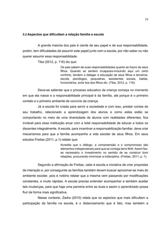 10
5.2 Aspectos que dificultam a relação família e escola
A grande maioria dos pais é ciente de seu papel e de sua responsabilidade,
porém, tem dificuldades de assumir este papel junto com a escola, por não saber ou não
querer assumir essa responsabilidade.
Tiba (2012, p. 116) diz que:
Os pais sabem de suas responsabilidades quanto ao futuro de seus
filhos. Quando se sentem incapazes-incluindo aqui um certo
conforto, tendem a delegar a educação de seus filhos a terceiros:
escola, psicólogos, psiquiatras, assistentes sociais, babás,
funcionários, avós tios dos filhos etc. (Tiba, 2012, p. 116).
Deve-se salientar que o processo educativo da criança começa no momento
em que ela nasce e a responsabilidade principal é da família, até porque é o primeiro
contato e o primeiro ambiente de convívio da criança.
Já a escola foi criada para servir a sociedade e com isso, prestar contas do
seu trabalho, relacionado a aprendizagem dos alunos e como estes estão se
comportando no meio de uma diversidade de alunos com realidades diferentes, fica
inviável para essa instituição arcar com a total responsabilidade de educar a todos os
discentes integralmente. A escola, para incentivar a responsabilização familiar, deve criar
mecanismos para que a família acompanhe a vida escolar de seus filhos. Em seus
estudos Freitas (2011, p.1) relatar que:
Acredita que o diálogo, a compreensão e o compromisso são
elementos indispensáveis para que se consiga terra fértil. Assim faz-
se necessário o investimento no sentido de se construir bom
relações, procurando minimizar a indisciplina. (Freitas, 2011, p. 1).
Segundo a afirmação de Freitas, cabe à escola a iniciativa de criar propostas
de interação e, por conseguinte as famílias também devem buscar aproximar-se mais do
ambiente escolar, pois é notório relatar que a mesma vem passando por modificações
constantes, e muito rápidas. A escola precisa entender acompanhar e também aceitar
tais mudanças, para que haja uma parceria entre as duas e assim o aprendizado possa
fluir de forma mais significativa.
Nesse contexto, Zadra (2010) relata que os aspectos que mais dificultam a
participação da família na escola, é o distanciamento que é fato, mas também a
 