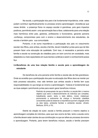 12
Na escola, a participação dos pais é de fundamental importância, onde estes
podem contribuir significativamente no processo ensino aprendizagem .Acredita-se que
nesse âmbito a presença física no espaço escolar é grandiosa, pois gera impactos
positivos, permitindo assim uma aproximação face a face, colaborando para uma relação
mais harmônica entre pais, gestores, professores e funcionários, gerando parceria
,confiança, compromisso para com o ensino e desenvolvimento dos estudantes, da
escola e também para sua comunidade.
Portanto, é de suma importância a participação dos pais no crescimento
escolar dos filhos, pois ambas, escola e família, devem trabalhar juntas para que de fato
possam fazer uma educação de qualidade. Com isso, é necessária a parceria entre
família e escola na construção de cidadãos para um bom convívio em sociedade, mais
adaptados ou mais capacitados em suas teorias e práticas e assim o conhecimento possa
fluir.
5.4 Benefícios de uma boa relação família e escola para a aprendizagem do
estudante
Os benefícios de uma parceria entre família e escola são de fato grandiosos.
Onde se acredita que a participação dos pais na educação dos filhos deve se manter por
todo processo educativo, mas vale lembrar que ambas escola e família tem suas
responsabilidades no que tange ao ensino e aprendizagem. Todavia é fundamental que
as duas estejam caminhando juntas para assim gerar benefícios mútuos.
Partindo do pressuposto de que a família e a escola têm o mesmo
objetivo que seria o desenvolvimento do indivíduo por completo,
trabalhando assim, tanto o lado afetivo, moral, intelectual,
promovendo a autonomia da criança e formando cidadãos
conscientes pode-se observar a importância que tem a ligação entre
os dois lados, ambiente familiar e ambiente escolar. (André,
Barboza, 2018, p.15).
Diante da citação do autor, escola e família possuem o mesmo objetivo a
aprendizagem completa do indivíduo, para que isso ocorra de fato, tanto a escola como
a família devem estar cientes de sua contribuição no que se refere ao processo de ensino
e aprendizagem. Portanto, para terem benefícios mútuos, escola e família precisam
 