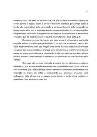 13
trabalhar juntas. Leal relata em seus estudos, que quando a parceria entre as instituições
sociais (família e escola) existe, o processo educativo acontece, pois ambas escola e
família são responsáveis pela transmissão e consequentemente pela construção do
conhecimento. Com isso, a inter-relação entre as duas instituições irá de fato possibilitar
compreender a atuação da criança em casa e na escola, assim como em suas condutas
e relações que se estabelece com os adultos no seio familiar. (Leal, 2016, p.9)
De acordo com que foi exposto pelo autor acima, é indispensável que família
e escola tenham uma participação de equilíbrio na vida dos educandos, visando seu
pleno desenvolvimento. Uma boa relação entre família e escola pode produzir diversas
vantagens para o aprendizado das crianças, como por exemplo, a melhora no rendimento
escolar do aluno, lembrando que a participação familiar nos assuntos escolares ajuda a
criança também a compreender a importância da educação na sua formação como
cidadão.
Com isso, ela se sente motivada a cumprir com as obrigações escolares.
Ressaltando que a criança pode desenvolver responsabilidade e autonomia para lidar
com os deveres que a escola propõe, como o estudo dos conteúdos apresentados pela
instituição de ensino até então o cumprimento das atividades propostas pelos
professores. Vale afirmar que a parceria entre escola e família torna, portanto, o
aprendizado uma experiência mais rica.
 