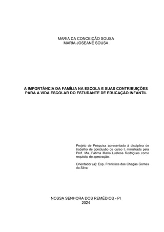 1
MARIA DA CONCEIÇÃO SOUSA
MARIA JOSEANE SOUSA
A IMPORTÂNCIA DA FAMÍLIA NA ESCOLA E SUAS CONTRIBUIÇÕES
PARA A VIDA ESCOLAR DO ESTUDANTE DE EDUCAÇÃO INFANTIL
Projeto de Pesquisa apresentado à disciplina de
trabalho de conclusão de curso I, ministrada pela
Prof. Ma. Fátima Maria Lustosa Rodrigues como
requisito de aprovação.
Orientador (a): Esp. Francisca das Chagas Gomes
da Silva
NOSSA SENHORA DOS REMÉDIOS - PI
2024
 