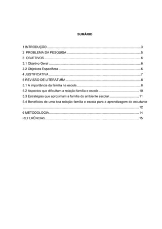 2
SUMÁRIO
1 INTRODUÇÃO .........................................................................................................3
2 PROBLEMA DA PESQUISA ...................................................................................5
3 OBJETIVOS ............................................................................................................6
3.1 Objetivo Geral .......................................................................................................6
3.2 Objetivos Específicos ............................................................................................6
4 JUSTIFICATIVA .......................................................................................................7
5 REVISÃO DE LITERATURA ....................................................................................8
5.1 A importância da família na escola........................................................................8
5.2 Aspectos que dificultam a relação família e escola.............................................10
5.3 Estratégias que aproximam a família do ambiente escolar .................................11
5.4 Benefícios de uma boa relação família e escola para a aprendizagem do estudante
..................................................................................................................................12
6 METODOLOGIA.....................................................................................................14
REFERÊNCIAS.........................................................................................................15
 