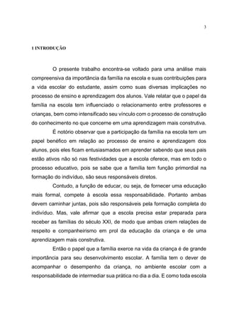 3
1 INTRODUÇÃO
O presente trabalho encontra-se voltado para uma análise mais
compreensiva da importância da família na escola e suas contribuições para
a vida escolar do estudante, assim como suas diversas implicações no
processo de ensino e aprendizagem dos alunos. Vale relatar que o papel da
família na escola tem influenciado o relacionamento entre professores e
crianças, bem como intensificado seu vínculo com o processo de construção
do conhecimento no que concerne em uma aprendizagem mais construtiva.
É notório observar que a participação da família na escola tem um
papel benéfico em relação ao processo de ensino e aprendizagem dos
alunos, pois eles ficam entusiasmados em aprender sabendo que seus pais
estão ativos não só nas festividades que a escola oferece, mas em todo o
processo educativo, pois se sabe que a família tem função primordial na
formação do indivíduo, são seus responsáveis diretos.
Contudo, a função de educar, ou seja, de fornecer uma educação
mais formal, compete à escola essa responsabilidade. Portanto ambas
devem caminhar juntas, pois são responsáveis pela formação completa do
indivíduo. Mas, vale afirmar que a escola precisa estar preparada para
receber as famílias do século XXI, de modo que ambas criem relações de
respeito e companheirismo em prol da educação da criança e de uma
aprendizagem mais construtiva.
Então o papel que a família exerce na vida da criança é de grande
importância para seu desenvolvimento escolar. A família tem o dever de
acompanhar o desempenho da criança, no ambiente escolar com a
responsabilidade de intermediar sua prática no dia a dia. E como toda escola
 