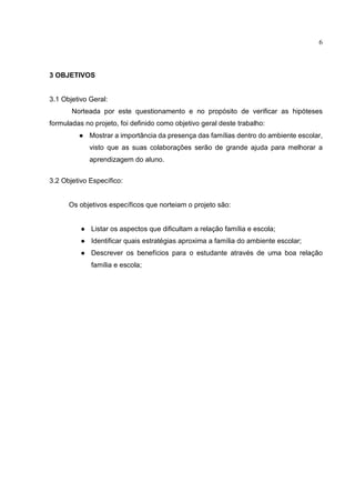 6
3 OBJETIVOS
3.1 Objetivo Geral:
Norteada por este questionamento e no propósito de verificar as hipóteses
formuladas no projeto, foi definido como objetivo geral deste trabalho:
● Mostrar a importância da presença das famílias dentro do ambiente escolar,
visto que as suas colaborações serão de grande ajuda para melhorar a
aprendizagem do aluno.
3.2 Objetivo Específico:
Os objetivos específicos que norteiam o projeto são:
● Listar os aspectos que dificultam a relação família e escola;
● Identificar quais estratégias aproxima a família do ambiente escolar;
● Descrever os benefícios para o estudante através de uma boa relação
família e escola;
 