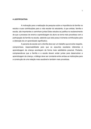 7
4 JUSTIFICATIVA
A motivação para a realização da pesquisa sobre a importância da família na
escola e suas contribuições para a vida escolar do estudante, é que ambas, família e
escola, são importantes e caminham juntas Estes estudos se justifica no esclarecimento
de que o processo de ensino e aprendizagem do aluno se torna mais proveitoso com a
participação da família na escola, sabendo que esta possui inúmeras contribuições para
a obtenção de um aprendizado significativo.
A parceria da escola com a família deve ser um trabalho que envolve respeito,
compromisso, responsabilidade para que os assuntos escolares referentes à
aprendizagem da criança aconteçam da forma mais satisfatória possível. Portanto,
compreende-se que a família e a escola devem andar juntas para desenvolver a
aprendizagem da criança, o diálogo deve ser constante entre ambas as instituições para
a construção de uma relação mais saudável e também mais proveitosa.
 