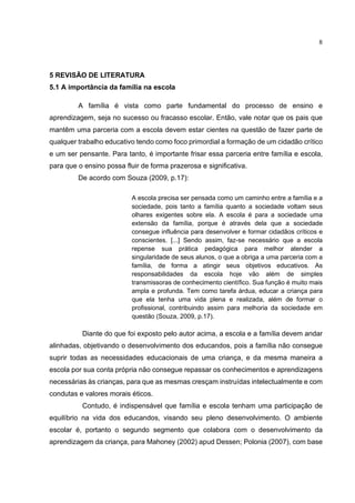 8
5 REVISÃO DE LITERATURA
5.1 A importância da família na escola
A família é vista como parte fundamental do processo de ensino e
aprendizagem, seja no sucesso ou fracasso escolar. Então, vale notar que os pais que
mantêm uma parceria com a escola devem estar cientes na questão de fazer parte de
qualquer trabalho educativo tendo como foco primordial a formação de um cidadão crítico
e um ser pensante. Para tanto, é importante frisar essa parceria entre família e escola,
para que o ensino possa fluir de forma prazerosa e significativa.
De acordo com Souza (2009, p.17):
A escola precisa ser pensada como um caminho entre a família e a
sociedade, pois tanto a família quanto a sociedade voltam seus
olhares exigentes sobre ela. A escola é para a sociedade uma
extensão da família, porque é através dela que a sociedade
consegue influência para desenvolver e formar cidadãos críticos e
conscientes. [...] Sendo assim, faz-se necessário que a escola
repense sua prática pedagógica para melhor atender a
singularidade de seus alunos, o que a obriga a uma parceria com a
família, de forma a atingir seus objetivos educativos. As
responsabilidades da escola hoje vão além de simples
transmissoras de conhecimento científico. Sua função é muito mais
ampla e profunda. Tem como tarefa árdua, educar a criança para
que ela tenha uma vida plena e realizada, além de formar o
profissional, contribuindo assim para melhoria da sociedade em
questão (Souza, 2009, p.17).
Diante do que foi exposto pelo autor acima, a escola e a família devem andar
alinhadas, objetivando o desenvolvimento dos educandos, pois a família não consegue
suprir todas as necessidades educacionais de uma criança, e da mesma maneira a
escola por sua conta própria não consegue repassar os conhecimentos e aprendizagens
necessárias às crianças, para que as mesmas cresçam instruídas intelectualmente e com
condutas e valores morais éticos.
Contudo, é indispensável que família e escola tenham uma participação de
equilíbrio na vida dos educandos, visando seu pleno desenvolvimento. O ambiente
escolar é, portanto o segundo segmento que colabora com o desenvolvimento da
aprendizagem da criança, para Mahoney (2002) apud Dessen; Polonia (2007), com base
 