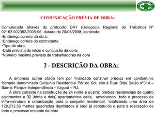 2 -  DESCRIÇÃO DA OBRA: A empresa acima citada tem por finalidade construir prédios em condomínio fechado denominado Conjunto Residencial Pôr do Sol, sito à Rua: Bidu Saião nº314 – Bairro: Parque Independência – Itaguaí – RJ.  A obra consiste na construção de 24 (vinte e quatro) prédios residenciais de quatro pavimentos e 32 (trinta e dois) apartamentos cada,  envolvendo  todo o processo de infra-estrutura e urbanização para o conjunto residencial, totalizando uma área de 128.272,96 metros quadrados destinados à área já construída e para a realização de todo o processo restante da obra. COMUNICAÇÃO PRÉVIA DE OBRA: Comunicada através do protocolo DRT (Delegacia Regional do Trabalho) Nº 02163.002052/2006-96, datado de 20/05/2008, contendo: Endereço correta da obra; Endereço correta do contratante; Tipo de obra; Data prevista do início e conclusão da obra; Número máximo previsto de trabalhadores na obra  
