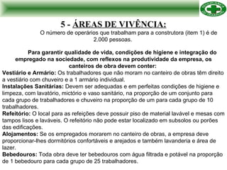 5 -  ÁREAS DE VIVÊNCIA: O número de operários que trabalham para a construtora (item 1) é de 2.000 pessoas.   Para garantir qualidade de vida, condições de higiene e integração do empregado na sociedade, com reflexos na produtividade da empresa, os canteiros de obra devem conter:  Vestiário e Armário:  Os trabalhadores que não moram no canteiro de obras têm direito a vestiário com chuveiro e a 1 armário individual. Instalações Sanitárias:  Devem ser adequadas e em perfeitas condições de higiene e limpeza, com lavatório, mictório e vaso sanitário, na proporção de um conjunto para cada grupo de trabalhadores e chuveiro na proporção de um para cada grupo de 10 trabalhadores. Refeitório:  O local para as refeições deve possuir piso de material lavável e mesas com tampos lisos e laváveis. O refeitório não pode estar localizado em subsolos ou porões das edificações. Alojamentos:  Se os empregados morarem no canteiro de obras, a empresa deve proporcionar-lhes dormitórios confortáveis e arejados e também lavanderia e área de lazer. Bebedouros:  Toda obra deve ter bebedouros com água filtrada e potável na proporção de 1 bebedouro para cada grupo de 25 trabalhadores.  