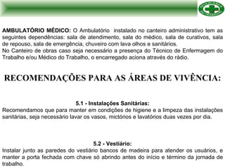 RECOMENDAÇÕES PARA AS ÁREAS DE VIVÊNCIA: 5.1 - Instalações Sanitárias: Recomendamos que para manter em condições de higiene e a limpeza das instalações sanitárias, seja necessário lavar os vasos, mictórios e lavatórios duas vezes por dia. 5.2 - Vestiário: Instalar junto as paredes do vestiário bancos de madeira para atender os usuários, e manter a porta fechada com chave só abrindo antes do início e término da jornada de trabalho. AMBULATÓRIO MÉDICO:  O Ambulatório  instalado no canteiro administrativo tem as seguintes dependências: sala de atendimento, sala do médico, sala de curativos, sala de repouso, sala de emergência, chuveiro com lava olhos e sanitários.  No Canteiro de obras caso seja necessário a presença do Técnico de Enfermagem do Trabalho e/ou Médico do Trabalho, o encarregado aciona através do rádio. 