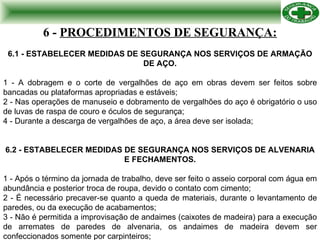 6 -   PROCEDIMENTOS DE SEGURANÇA: 6.1 -   ESTABELECER MEDIDAS DE SEGURANÇA NOS SERVIÇOS DE ARMAÇÃO DE AÇO. 1 - A dobragem e o corte de vergalhões de aço em obras devem ser feitos sobre bancadas ou plataformas apropriadas e estáveis; 2 - Nas operações de manuseio e dobramento de vergalhões do aço é obrigatório o uso de luvas de raspa de couro e óculos de segurança; 4 - Durante a descarga de vergalhões de aço, a área deve ser isolada; 6.2 - ESTABELECER MEDIDAS DE SEGURANÇA NOS SERVIÇOS DE ALVENARIA E FECHAMENTOS. 1 - Após o término da jornada de trabalho, deve ser feito o asseio corporal com água em abundância e posterior troca de roupa, devido o contato com cimento; 2 - É necessário precaver-se quanto a queda de materiais, durante o levantamento de paredes, ou da execução de acabamentos; 3 - Não é permitida a improvisação de andaimes (caixotes de madeira) para a execução de arremates de paredes de alvenaria, os andaimes de madeira devem ser confeccionados somente por carpinteiros; 