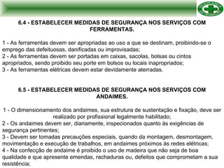 6.4 - ESTABELECER MEDIDAS DE SEGURANÇA NOS SERVIÇOS COM FERRAMENTAS. 1 - As ferramentas devem ser apropriadas ao uso a que se destinam, proibindo-se o emprego das defeituosas, danificadas ou improvisadas; 2 - As ferramentas devem ser portadas em caixas, sacolas, bolsas ou cintos apropriados, sendo proibido seu porte em bolsos ou locais inapropriados; 3 - As ferramentas elétricas devem estar devidamente aterradas. 6.5 - ESTABELECER MEDIDAS DE SEGURANÇA NOS SERVIÇOS COM ANDAIMES. 1 - O dimensionamento dos andaimes, sua estrutura de sustentação e fixação, deve ser realizado por profissional legalmente habilitado; 2 - Os andaimes devem ser, diariamente, inspecionados quanto às exigências de segurança pertinentes; 3 - Devem ser tomadas precauções especiais, quando da montagem, desmontagem, movimentação e execução de trabalhos, em andaimes próximos às redes elétricas; 4 - Na confecção de andaime é proibido o uso de madeira que não seja de boa qualidade e que apresente emendas, rachaduras ou, defeitos que comprometam a sua resistência; 