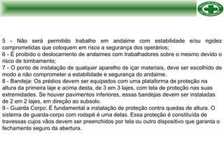 5 - Não será permitido trabalho em andaime com estabilidade e/ou rigidez comprometidas que coloquem em risco a segurança dos operários; 6 - É proibido o deslocamento de andaimes com trabalhadores sobre o mesmo devido o risco de tombamento; 7 - O ponto de instalação de qualquer aparelho de içar materiais, deve ser escolhido de modo a não comprometer a estabilidade e segurança do andaime. 8 - Bandeja: Os prédios devem ser equipados com uma plataforma de proteção na altura da primeira laje e acima desta, de 3 em 3 lajes, com tela de proteção nas suas extremidades. Se houver pavimentos inferiores, essas bandejas devem ser instaladas de 2 em 2 lajes, em direção ao subsolo. 9 - Guarda Corpo: É fundamental a instalação de proteção contra quedas de altura. O sistema de guarda-corpo com rodapé é uma delas. Essa proteção é constituída de travessas cujos vãos devem ser preenchidos por tela ou outro dispositivo que garanta o fechamento seguro da abertura. 