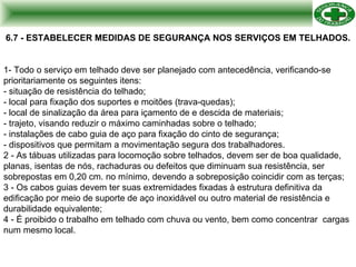 6.7 - ESTABELECER MEDIDAS DE SEGURANÇA NOS SERVIÇOS EM TELHADOS. 1- Todo o serviço em telhado deve ser planejado com antecedência, verificando-se prioritariamente os seguintes itens: - situação de resistência do telhado; - local para fixação dos suportes e moitões (trava-quedas); - local de sinalização da área para içamento de e descida de materiais; - trajeto, visando reduzir o máximo caminhadas sobre o telhado; - instalações de cabo guia de aço para fixação do cinto de segurança; - dispositivos que permitam a movimentação segura dos trabalhadores. 2 - As tábuas utilizadas para locomoção sobre telhados, devem ser de boa qualidade, planas, isentas de nós, rachaduras ou defeitos que diminuam sua resistência, ser sobrepostas em 0,20 cm. no mínimo, devendo a sobreposição coincidir com as terças; 3 - Os cabos guias devem ter suas extremidades fixadas à estrutura definitiva da edificação por meio de suporte de aço inoxidável ou outro material de resistência e durabilidade equivalente; 4 - É proibido o trabalho em telhado com chuva ou vento, bem como concentrar  cargas num mesmo local. 